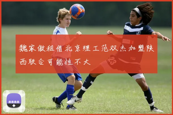 魏家傲租借北京理工范双杰加盟陕西联合可能性不大
