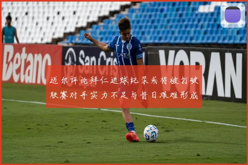 迈尔评论拜仁进球纪录或将被打破联赛对手实力不足与昔日艰难形成鲜明对比