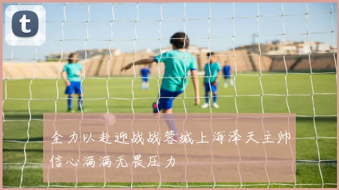 全力以赴迎战战蓉城上海泽天主帅信心满满无畏压力