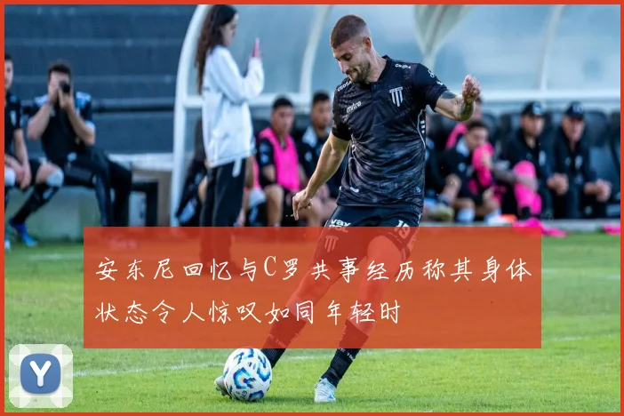 安东尼回忆与C罗共事经历称其身体状态令人惊叹如同年轻时