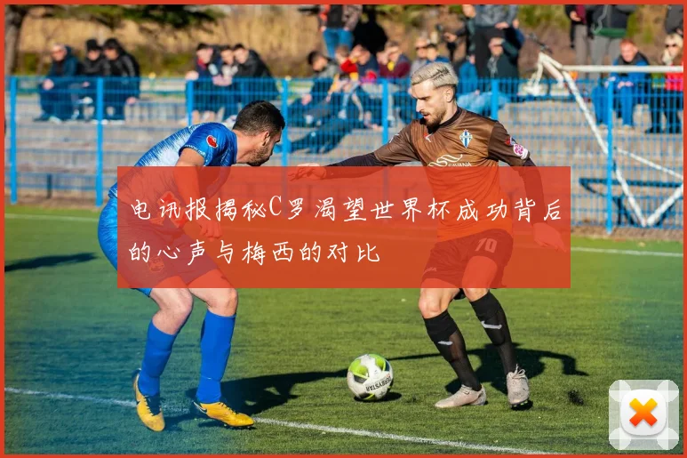 电讯报揭秘C罗渴望世界杯成功背后的心声与梅西的对比