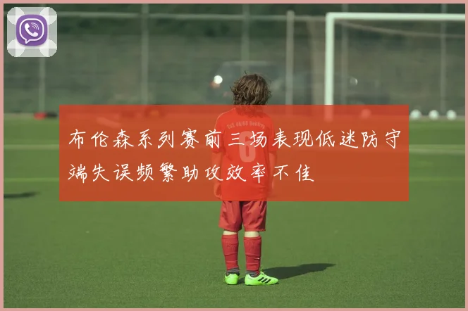 布伦森系列赛前三场表现低迷防守端失误频繁助攻效率不佳