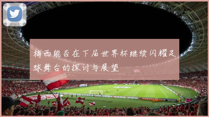 梅西能否在下届世界杯继续闪耀足球舞台的探讨与展望