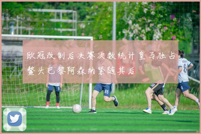 欧冠改制后决赛次数统计皇马独占鳌头巴黎阿森纳紧随其后