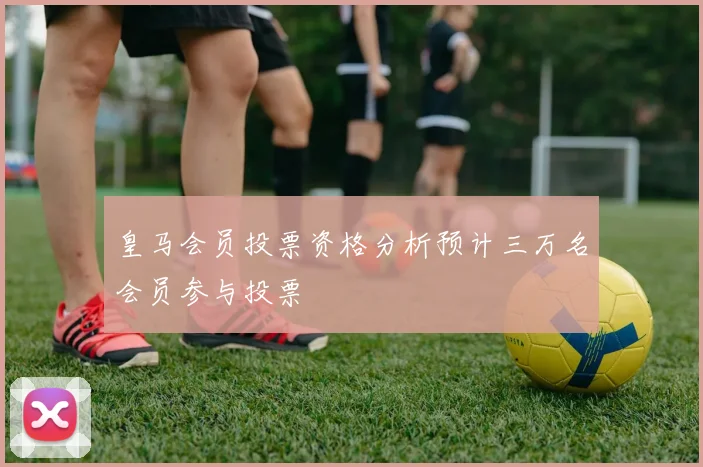 皇马会员投票资格分析预计三万名会员参与投票