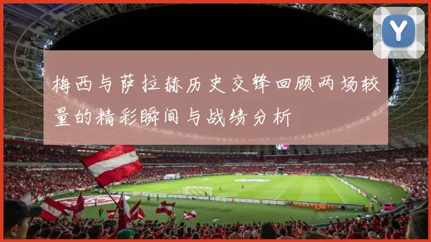梅西与萨拉赫历史交锋回顾两场较量的精彩瞬间与战绩分析