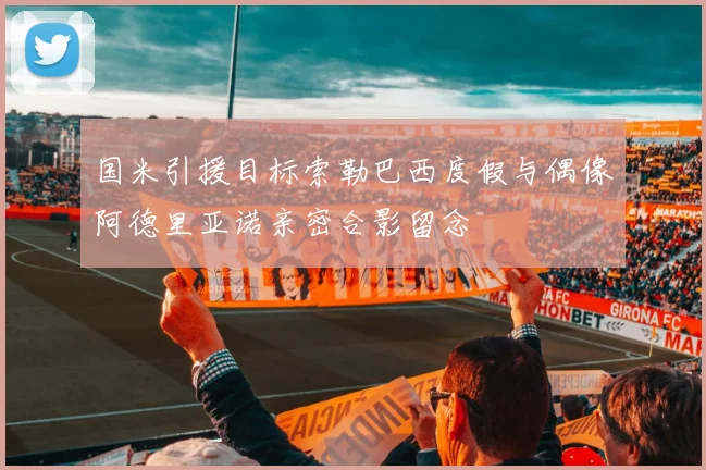 国米引援目标索勒巴西度假与偶像阿德里亚诺亲密合影留念