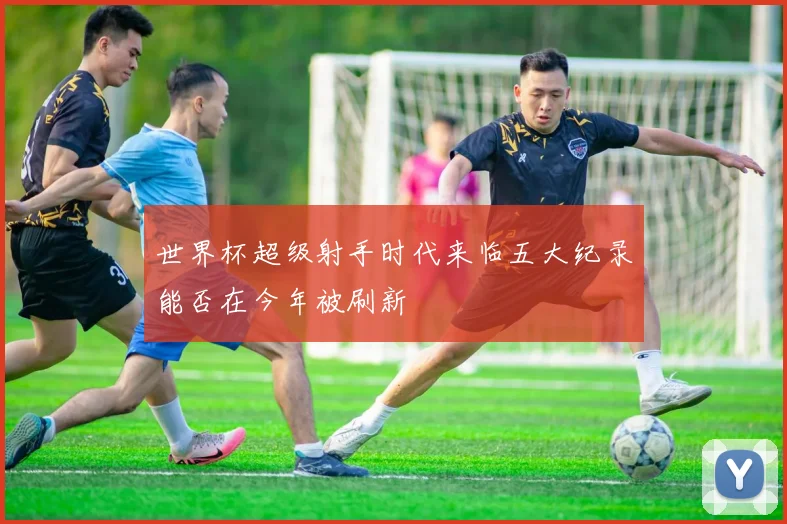 世界杯超级射手时代来临五大纪录能否在今年被刷新