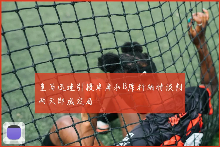 皇马迅速引援库库和B席科纳特谈判两天即成定局