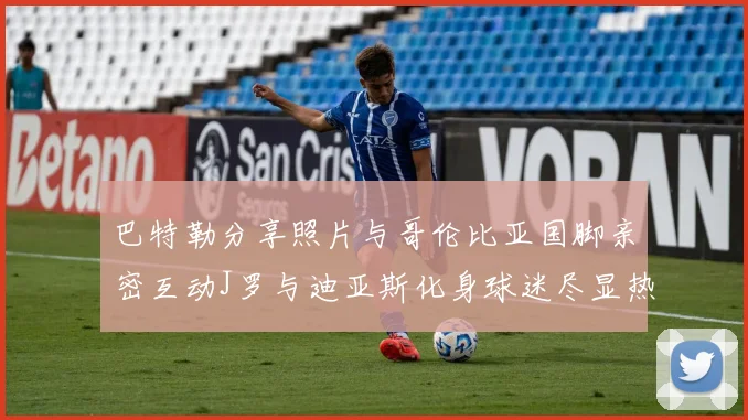 巴特勒分享照片与哥伦比亚国脚亲密互动J罗与迪亚斯化身球迷尽显热情