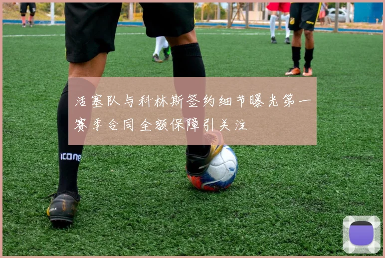活塞队与科林斯签约细节曝光第一赛季合同全额保障引关注
