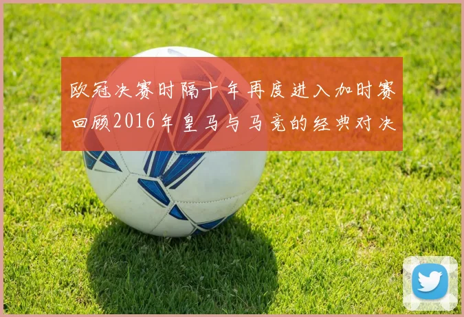 欧冠决赛时隔十年再度进入加时赛回顾2016年皇马与马竞的经典对决