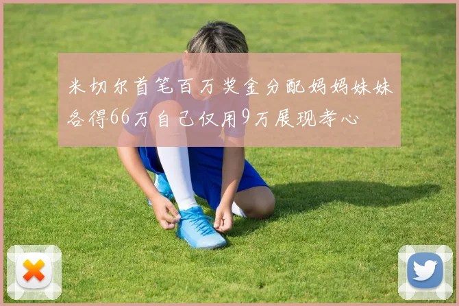 米切尔首笔百万奖金分配妈妈妹妹各得66万自己仅用9万展现孝心