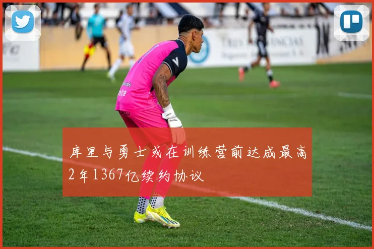 库里与勇士或在训练营前达成最高2年1367亿续约协议
