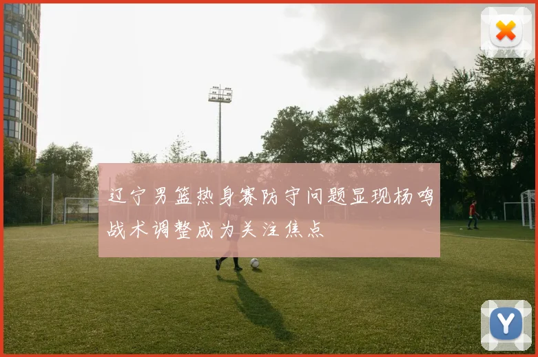 辽宁男篮热身赛防守问题显现杨鸣战术调整成为关注焦点